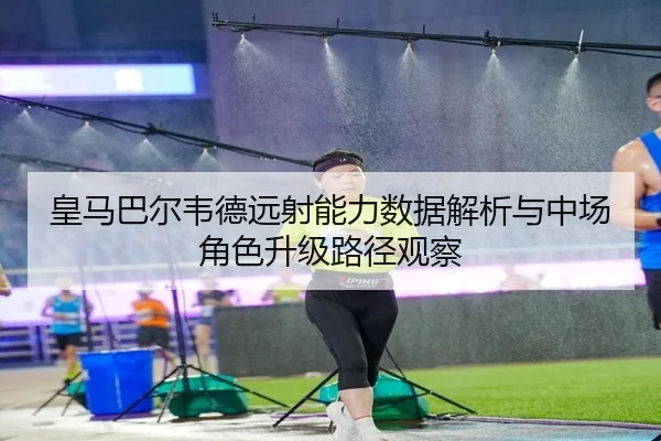 皇马巴尔韦德远射能力数据解析与中场角色升级路径观察