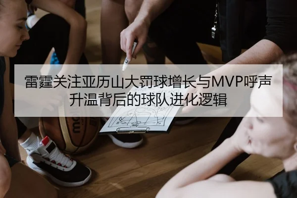 雷霆关注亚历山大罚球增长与MVP呼声升温背后的球队进化逻辑